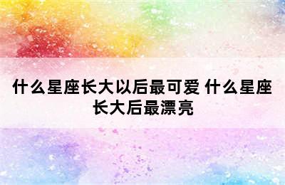 什么星座长大以后最可爱 什么星座长大后最漂亮